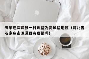 石家庄深泽县一村调整为高风险地区（河北省石家庄市深泽县有疫情吗）