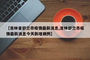【吉林省舒兰市疫情最新消息,吉林舒兰市疫情最新消息今天新增病例】