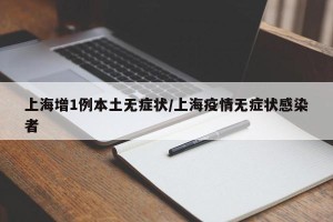上海增1例本土无症状/上海疫情无症状感染者