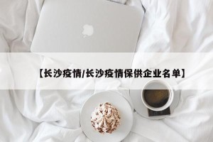 【长沙疫情/长沙疫情保供企业名单】