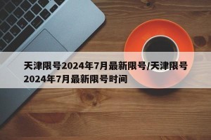 天津限号2024年7月最新限号/天津限号2024年7月最新限号时间
