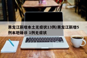 黑龙江新增本土无症状13例/黑龙江新增5例本地确诊 1例无症状
