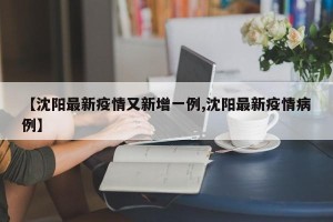 【沈阳最新疫情又新增一例,沈阳最新疫情病例】