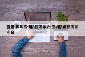 直播:深圳疫情防控发布会:深圳防疫新闻发布会