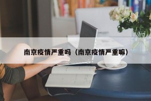 南京疫情严重吗（南京疫情严重嘛）