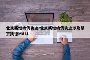 北京新增病例轨迹/北京新增病例轨迹涉及望京凯德MALL