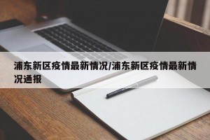 浦东新区疫情最新情况/浦东新区疫情最新情况通报