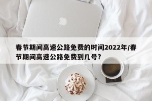 春节期间高速公路免费的时间2022年/春节期间高速公路免费到几号?
