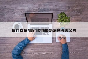 厦门疫情/厦门疫情最新消息今天公布
