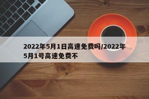2022年5月1日高速免费吗/2022年5月1号高速免费不
