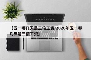 【五一哪几天是三倍工资/2026年五一哪几天是三倍工资】