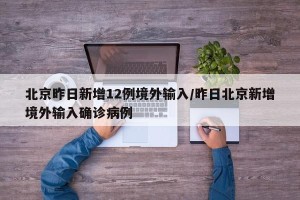 北京昨日新增12例境外输入/昨日北京新增境外输入确诊病例