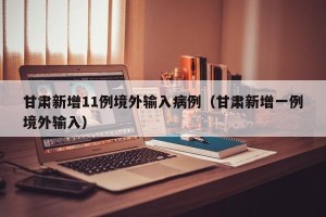 甘肃新增11例境外输入病例（甘肃新增一例境外输入）