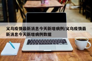 义乌疫情最新消息今天新增病例/义乌疫情最新消息今天新增病例数据