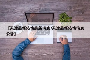 【天津最新疫情最新消息/天津最新疫情信息公告】