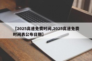 【2025高速免费时间,2025高速免费时间表公布日期】