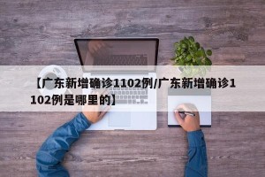 【广东新增确诊1102例/广东新增确诊1102例是哪里的】