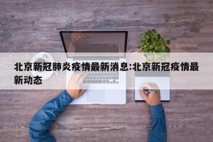 北京新冠肺炎疫情最新消息:北京新冠疫情最新动态
