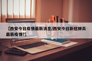 【西安今日疫情最新消息/西安今日新冠肺炎最新疫情?】