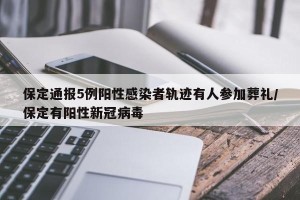 保定通报5例阳性感染者轨迹有人参加葬礼/保定有阳性新冠病毒