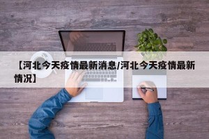 【河北今天疫情最新消息/河北今天疫情最新情况】