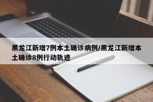 黑龙江新增7例本土确诊病例/黑龙江新增本土确诊8例行动轨迹