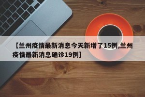 【兰州疫情最新消息今天新增了15例,兰州疫情最新消息确诊19例】