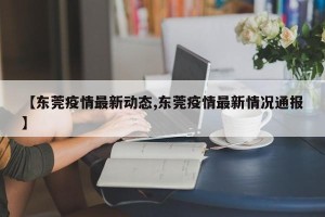 【东莞疫情最新动态,东莞疫情最新情况通报】