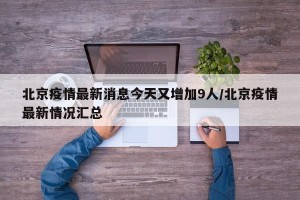 北京疫情最新消息今天又增加9人/北京疫情最新情况汇总