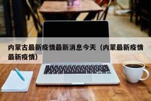 内蒙古最新疫情最新消息今天（内蒙最新疫情最新疫情）