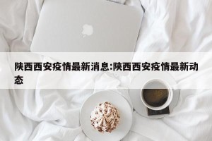陕西西安疫情最新消息:陕西西安疫情最新动态