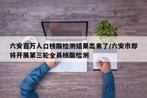 六安百万人口核酸检测结果出来了/六安市即将开展第三轮全员核酸检测