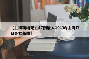 【上海新增死亡47例最大101岁/上海昨日死亡新闻】
