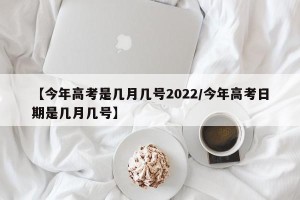 【今年高考是几月几号2022/今年高考日期是几月几号】