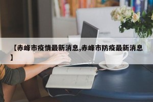 【赤峰市疫情最新消息,赤峰市防疫最新消息】