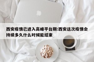 西安疫情已进入高峰平台期:西安这次疫情会持续多久什么时候能结束