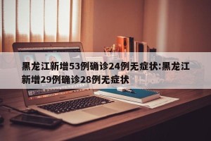 黑龙江新增53例确诊24例无症状:黑龙江新增29例确诊28例无症状
