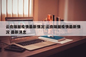 云南瑞丽疫情最新情况:云南瑞丽疫情最新情况 最新消息