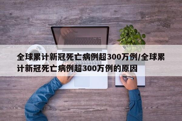 全球累计新冠死亡病例超300万例/全球累计新冠死亡病例超300万例的原因