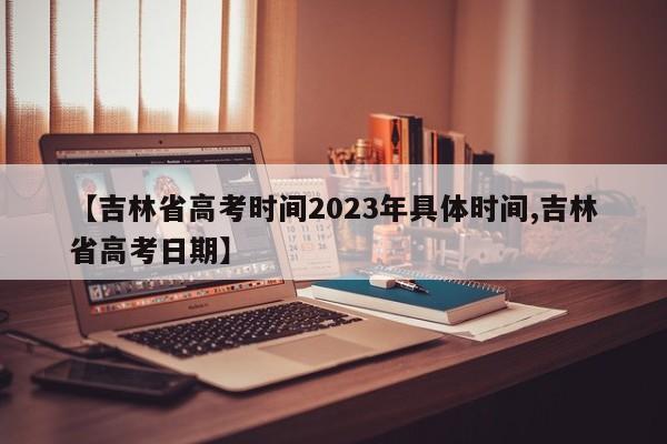【吉林省高考时间2023年具体时间,吉林省高考日期】