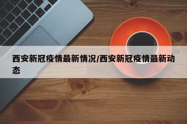 西安新冠疫情最新情况/西安新冠疫情最新动态