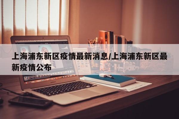 上海浦东新区疫情最新消息/上海浦东新区最新疫情公布