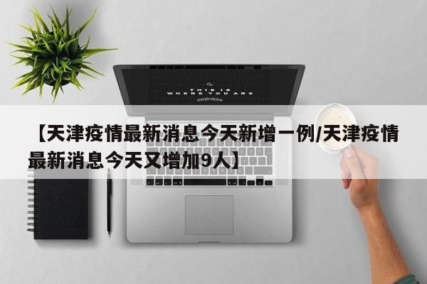 【天津疫情最新消息今天新增一例/天津疫情最新消息今天又增加9人】