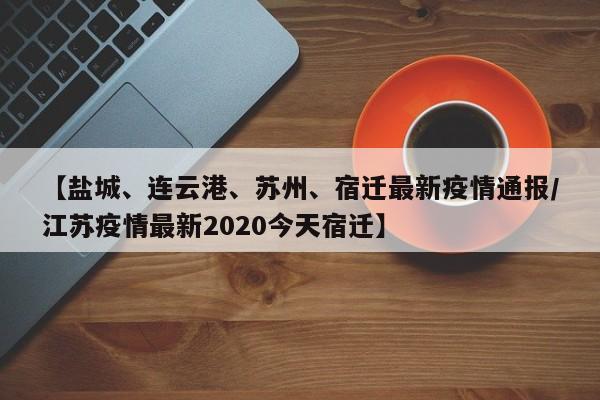 【盐城、连云港、苏州、宿迁最新疫情通报/江苏疫情最新2020今天宿迁】