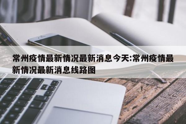 常州疫情最新情况最新消息今天:常州疫情最新情况最新消息线路图