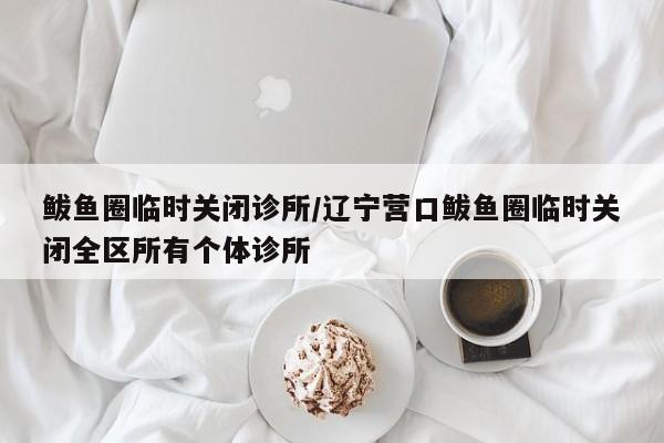 鲅鱼圈临时关闭诊所/辽宁营口鲅鱼圈临时关闭全区所有个体诊所