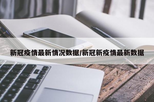 新冠疫情最新情况数据/新冠新疫情最新数据