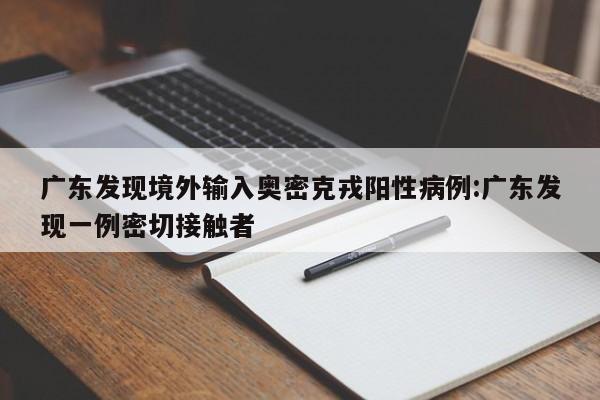 广东发现境外输入奥密克戎阳性病例:广东发现一例密切接触者