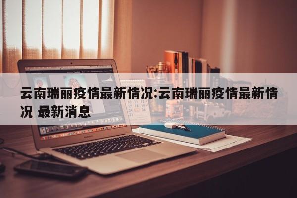 云南瑞丽疫情最新情况:云南瑞丽疫情最新情况 最新消息