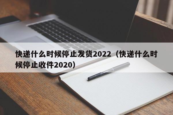 快递什么时候停止发货2022(快递什么时候停止收件2020)